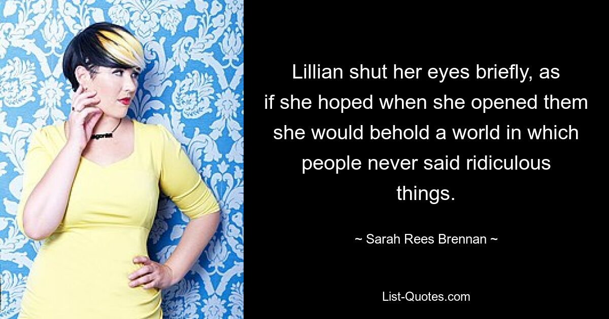 Lillian shut her eyes briefly, as if she hoped when she opened them she would behold a world in which people never said ridiculous things. — © Sarah Rees Brennan