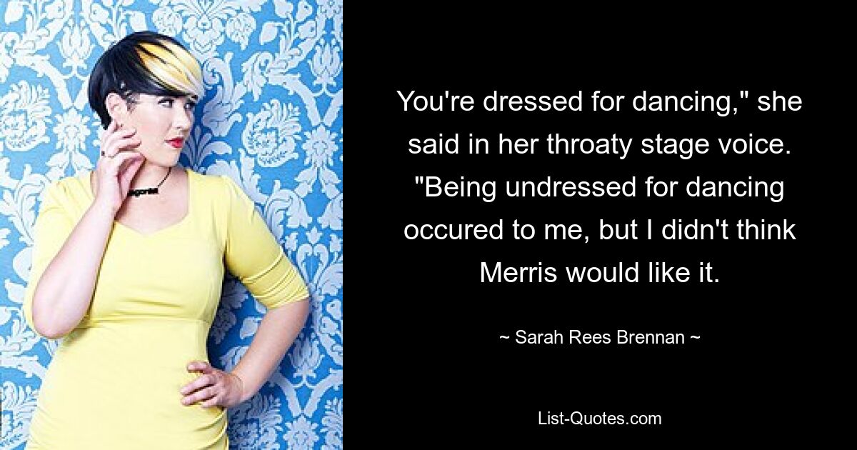 You're dressed for dancing," she said in her throaty stage voice. "Being undressed for dancing occured to me, but I didn't think Merris would like it. — © Sarah Rees Brennan