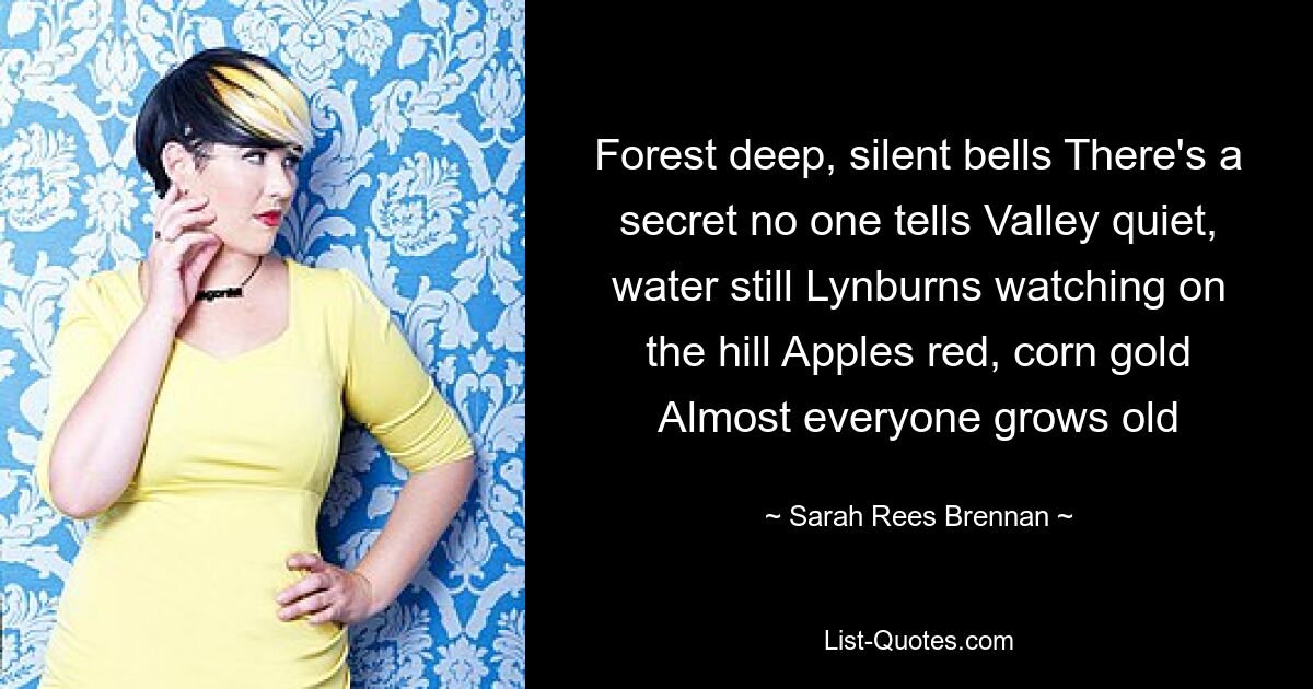 Forest deep, silent bells There's a secret no one tells Valley quiet, water still Lynburns watching on the hill Apples red, corn gold Almost everyone grows old — © Sarah Rees Brennan