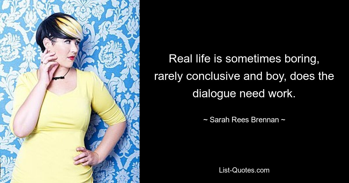 Real life is sometimes boring, rarely conclusive and boy, does the dialogue need work. — © Sarah Rees Brennan