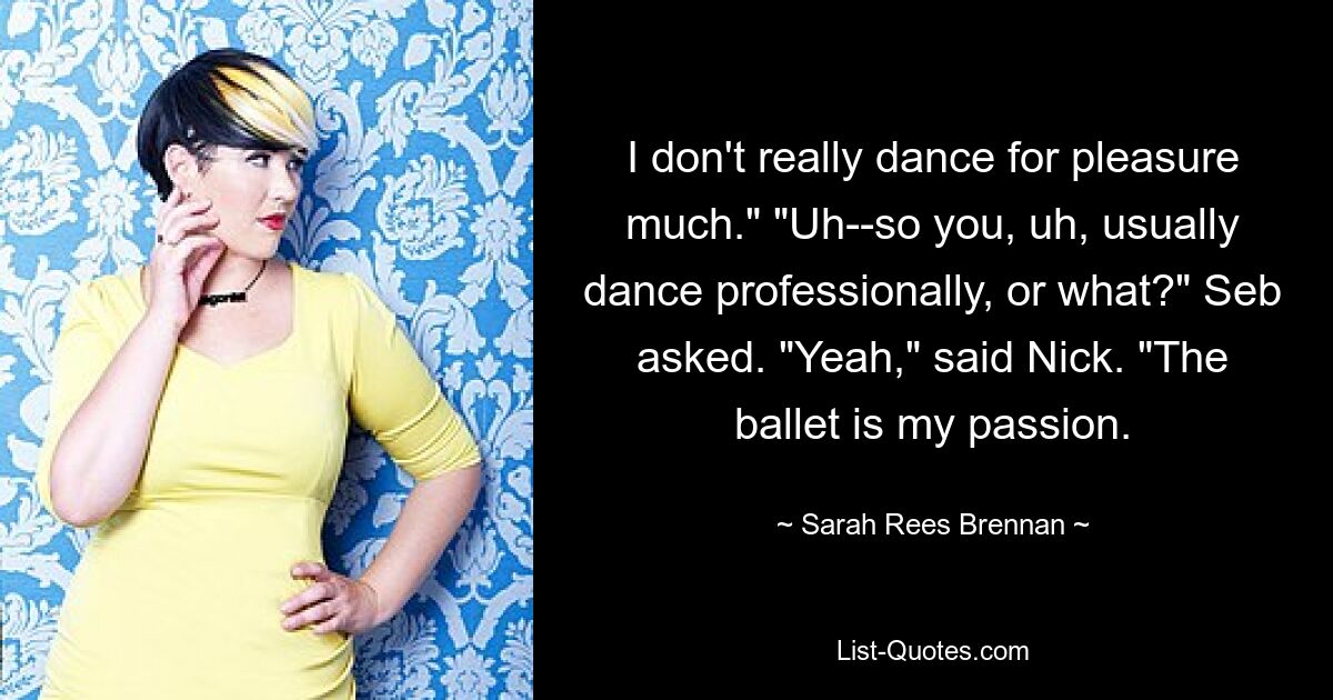 I don't really dance for pleasure much." "Uh--so you, uh, usually dance professionally, or what?" Seb asked. "Yeah," said Nick. "The ballet is my passion. — © Sarah Rees Brennan