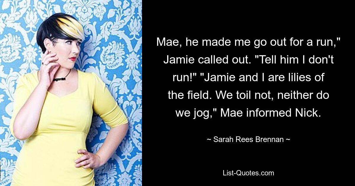 Mae, he made me go out for a run," Jamie called out. "Tell him I don't run!" "Jamie and I are lilies of the field. We toil not, neither do we jog," Mae informed Nick. — © Sarah Rees Brennan