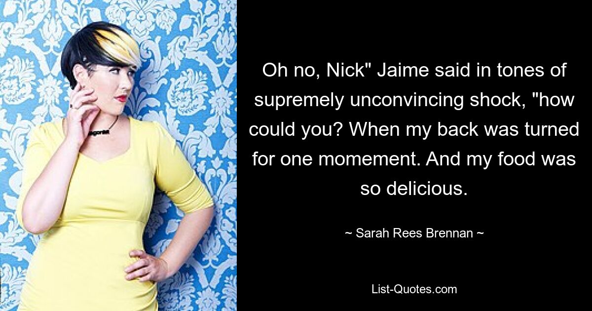 Oh no, Nick" Jaime said in tones of supremely unconvincing shock, "how could you? When my back was turned for one momement. And my food was so delicious. — © Sarah Rees Brennan