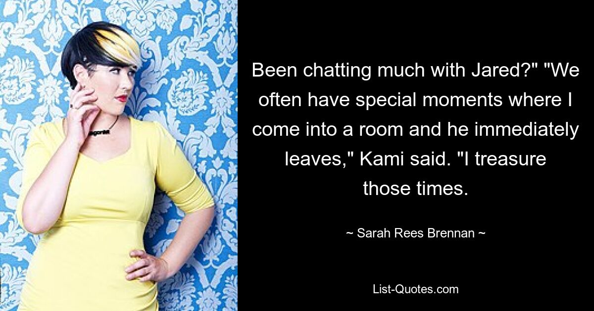 Been chatting much with Jared?" "We often have special moments where I come into a room and he immediately leaves," Kami said. "I treasure those times. — © Sarah Rees Brennan