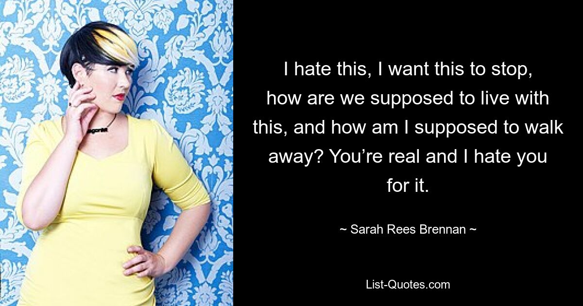 I hate this, I want this to stop, how are we supposed to live with this, and how am I supposed to walk away? You’re real and I hate you for it. — © Sarah Rees Brennan