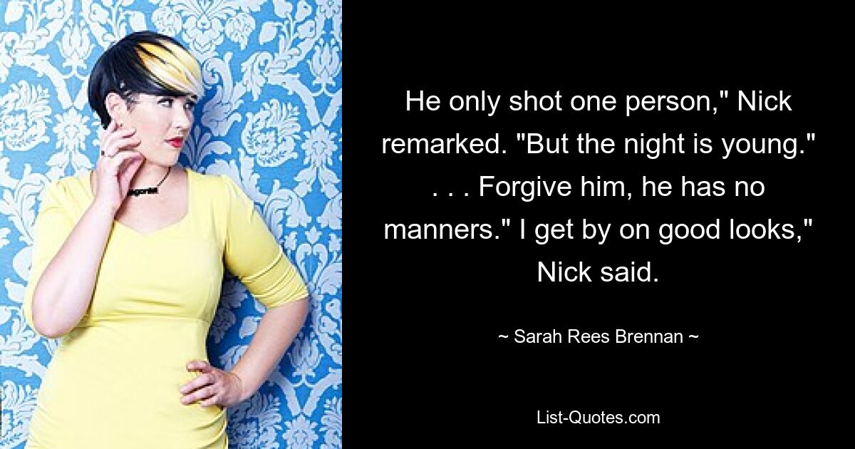 He only shot one person," Nick remarked. "But the night is young." . . . Forgive him, he has no manners." I get by on good looks," Nick said. — © Sarah Rees Brennan