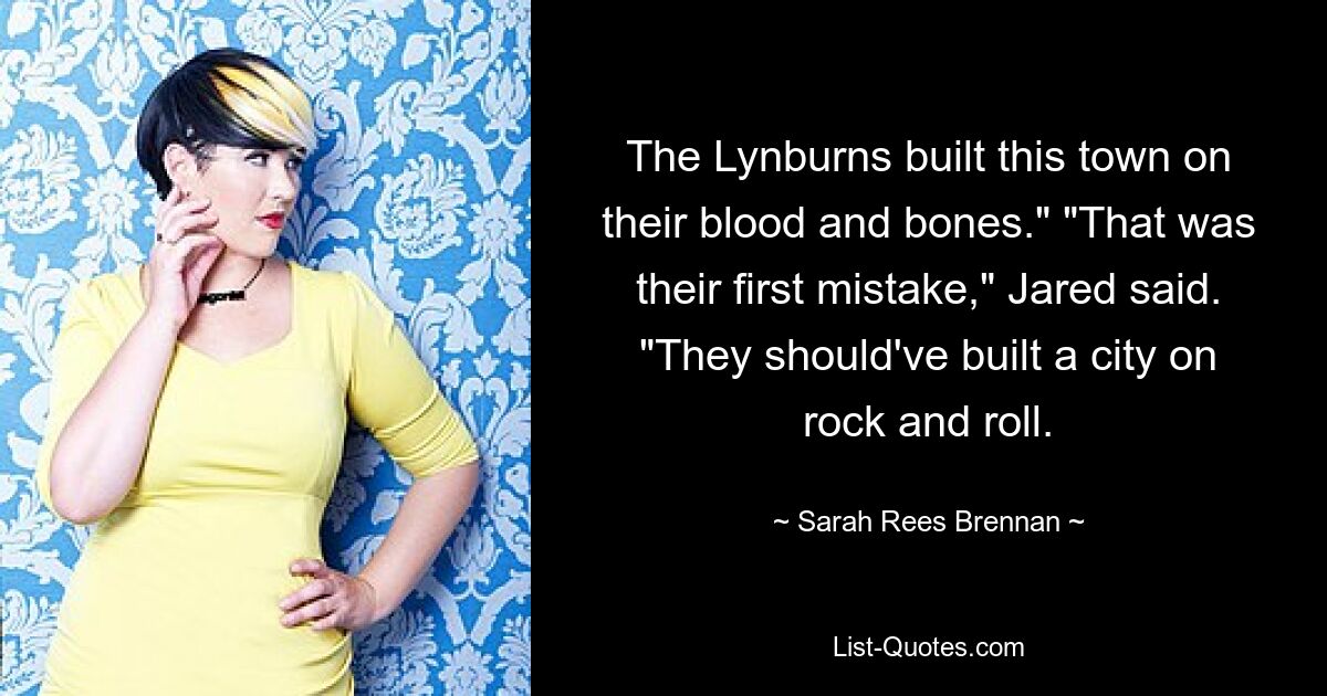 The Lynburns built this town on their blood and bones." "That was their first mistake," Jared said. "They should've built a city on rock and roll. — © Sarah Rees Brennan