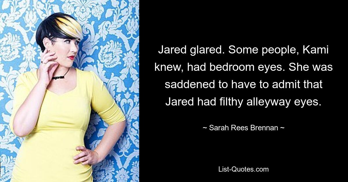 Jared glared. Some people, Kami knew, had bedroom eyes. She was saddened to have to admit that Jared had filthy alleyway eyes. — © Sarah Rees Brennan