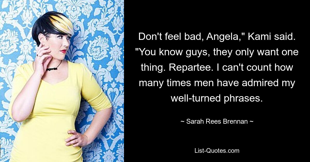 Don't feel bad, Angela," Kami said. "You know guys, they only want one thing. Repartee. I can't count how many times men have admired my well-turned phrases. — © Sarah Rees Brennan