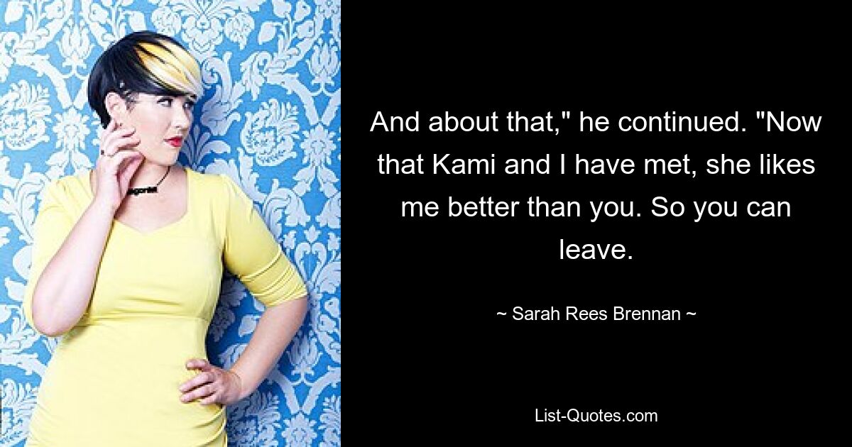 And about that," he continued. "Now that Kami and I have met, she likes me better than you. So you can leave. — © Sarah Rees Brennan