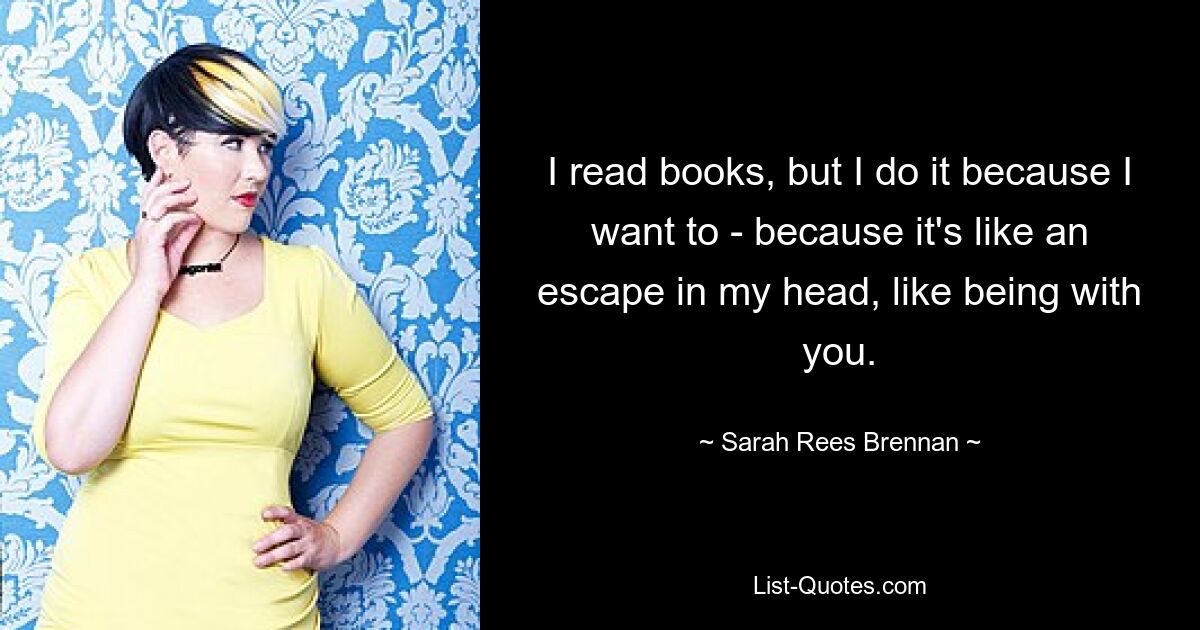 I read books, but I do it because I want to - because it's like an escape in my head, like being with you. — © Sarah Rees Brennan