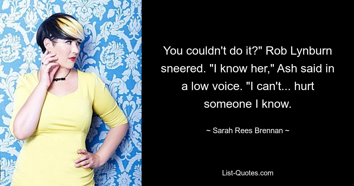 You couldn't do it?" Rob Lynburn sneered. "I know her," Ash said in a low voice. "I can't... hurt someone I know. — © Sarah Rees Brennan