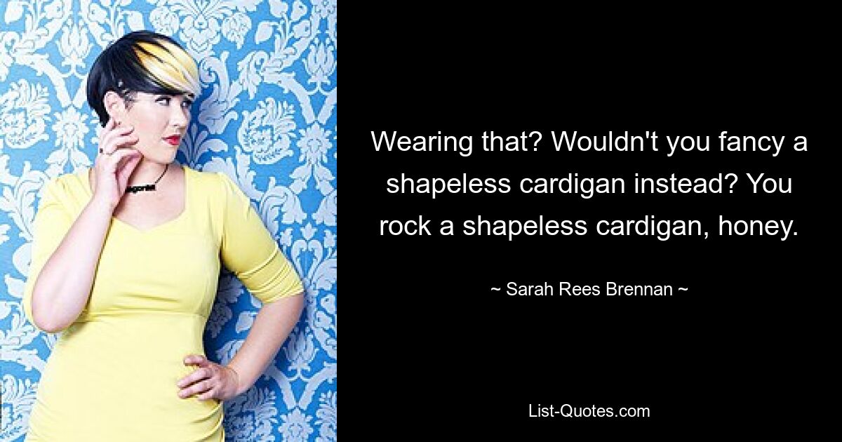 Wearing that? Wouldn't you fancy a shapeless cardigan instead? You rock a shapeless cardigan, honey. — © Sarah Rees Brennan