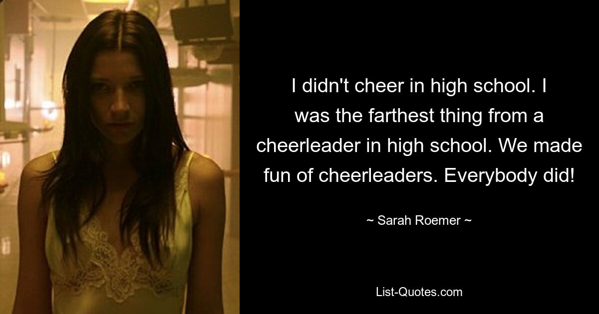 I didn't cheer in high school. I was the farthest thing from a cheerleader in high school. We made fun of cheerleaders. Everybody did! — © Sarah Roemer