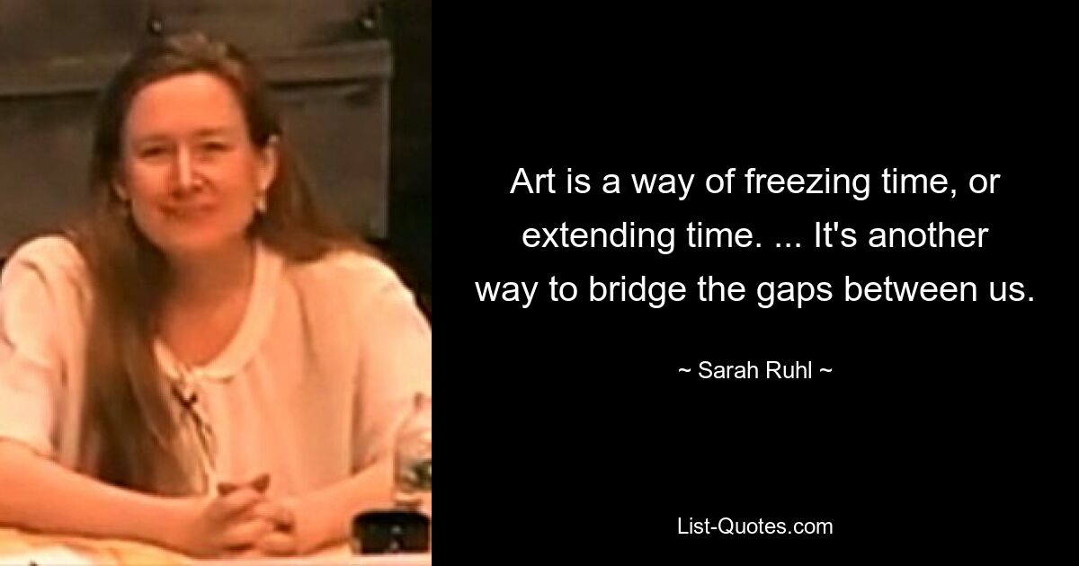 Art is a way of freezing time, or extending time. ... It's another way to bridge the gaps between us. — © Sarah Ruhl