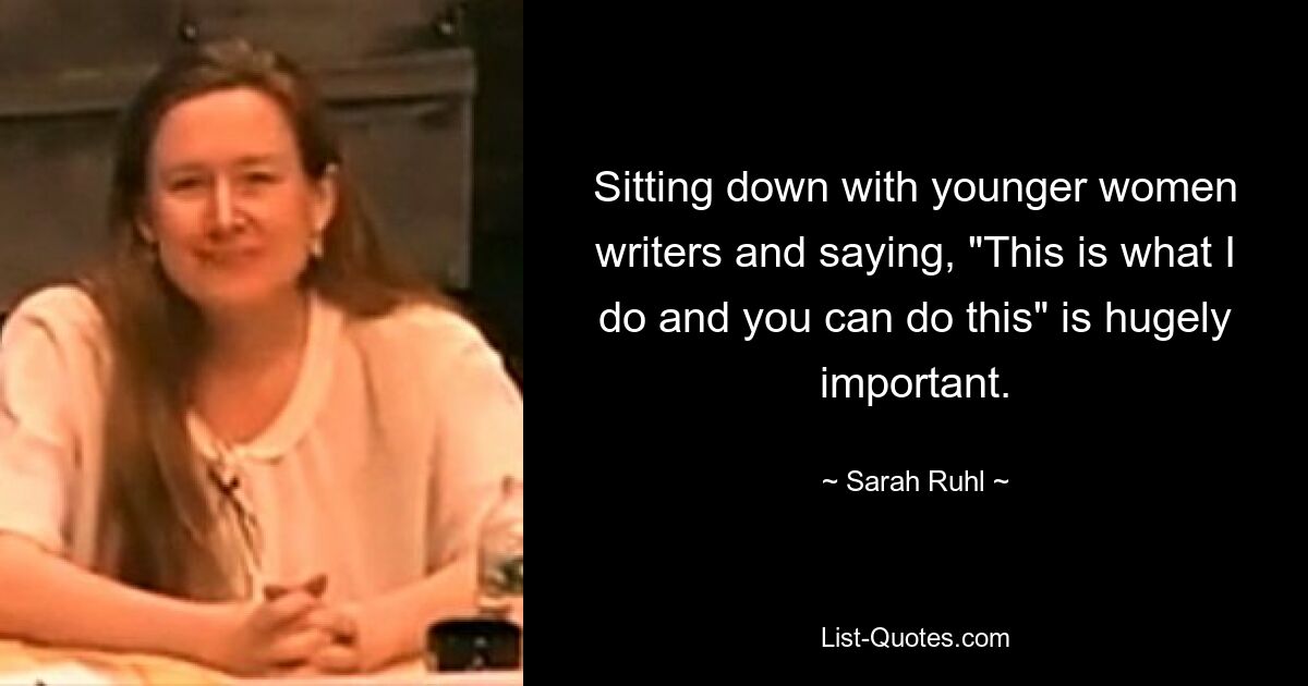 Sitting down with younger women writers and saying, "This is what I do and you can do this" is hugely important. — © Sarah Ruhl