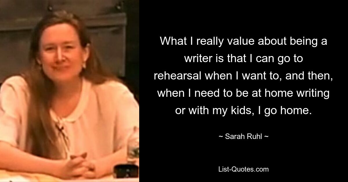 What I really value about being a writer is that I can go to rehearsal when I want to, and then, when I need to be at home writing or with my kids, I go home. — © Sarah Ruhl