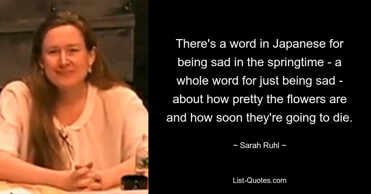 There's a word in Japanese for being sad in the springtime - a whole word for just being sad - about how pretty the flowers are and how soon they're going to die. — © Sarah Ruhl