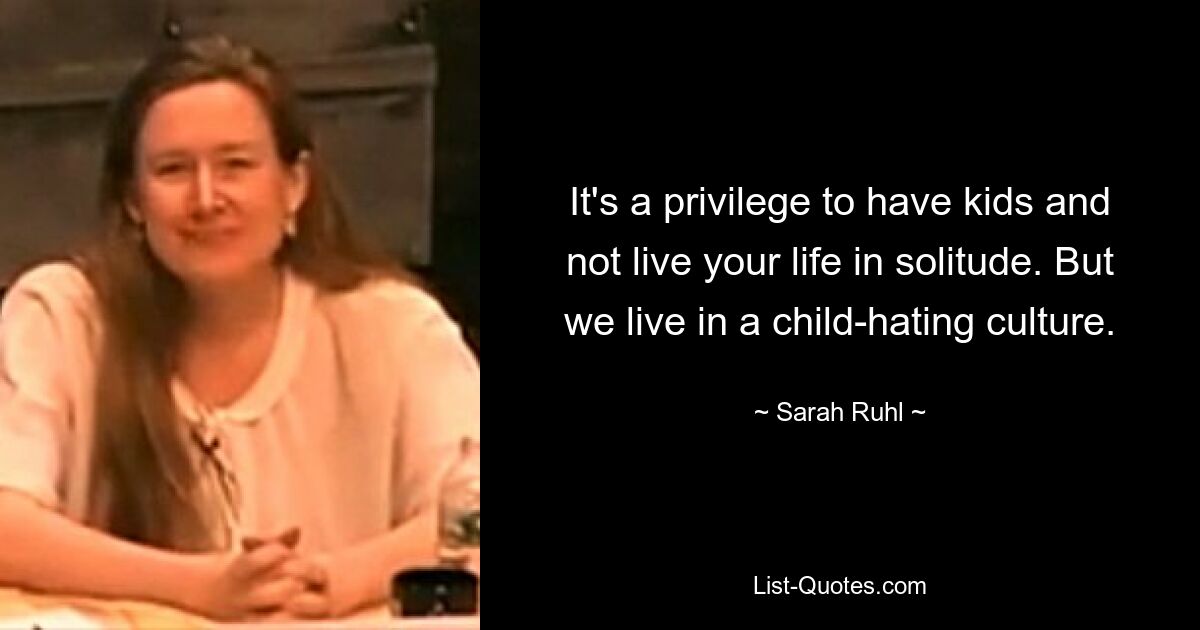 It's a privilege to have kids and not live your life in solitude. But we live in a child-hating culture. — © Sarah Ruhl