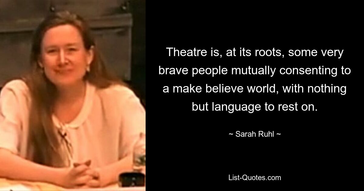 Theatre is, at its roots, some very brave people mutually consenting to a make believe world, with nothing but language to rest on. — © Sarah Ruhl