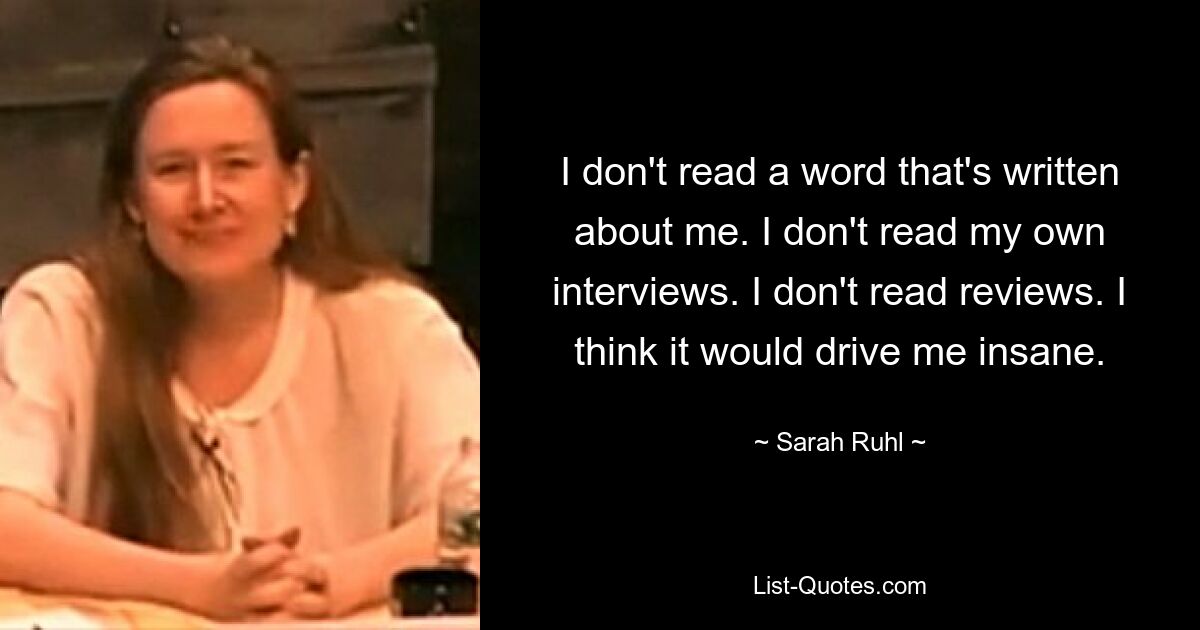 I don't read a word that's written about me. I don't read my own interviews. I don't read reviews. I think it would drive me insane. — © Sarah Ruhl