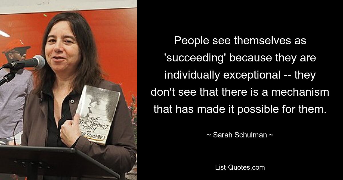 People see themselves as 'succeeding' because they are individually exceptional -- they don't see that there is a mechanism that has made it possible for them. — © Sarah Schulman