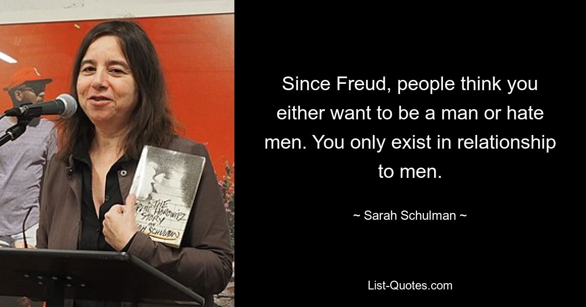 Since Freud, people think you either want to be a man or hate men. You only exist in relationship to men. — © Sarah Schulman