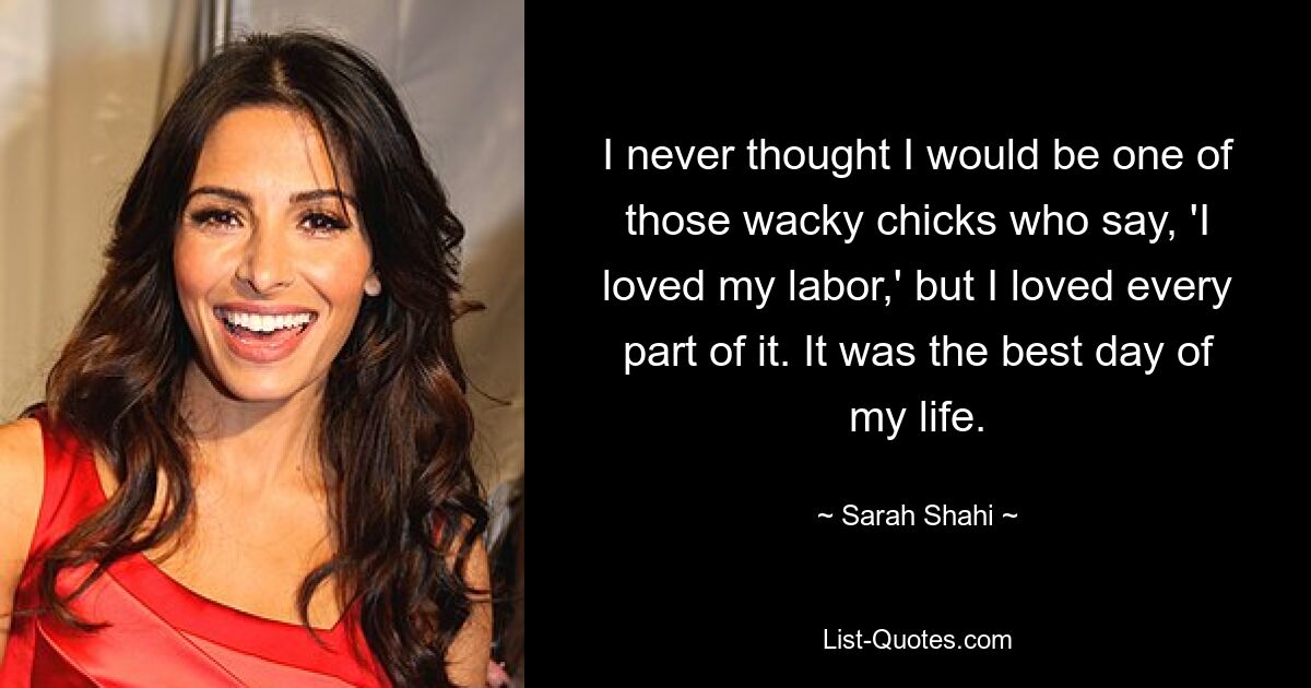 I never thought I would be one of those wacky chicks who say, 'I loved my labor,' but I loved every part of it. It was the best day of my life. — © Sarah Shahi