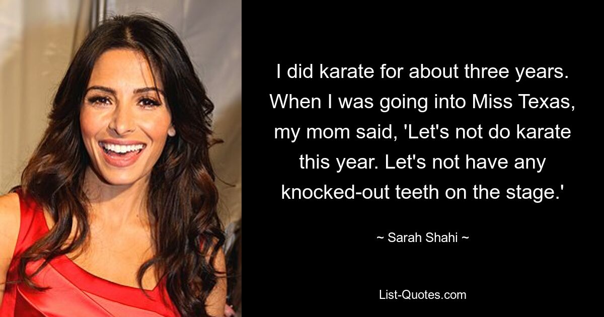 I did karate for about three years. When I was going into Miss Texas, my mom said, 'Let's not do karate this year. Let's not have any knocked-out teeth on the stage.' — © Sarah Shahi