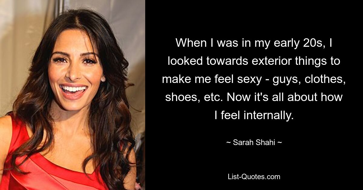 When I was in my early 20s, I looked towards exterior things to make me feel sexy - guys, clothes, shoes, etc. Now it's all about how I feel internally. — © Sarah Shahi