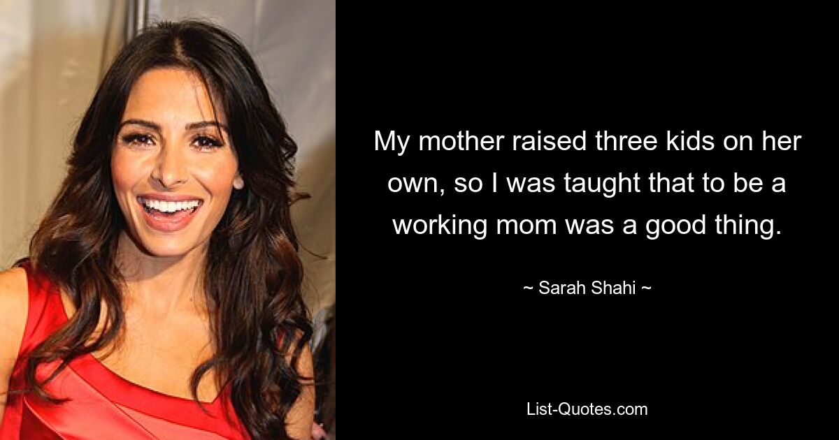 My mother raised three kids on her own, so I was taught that to be a working mom was a good thing. — © Sarah Shahi