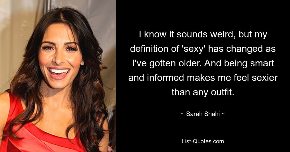 I know it sounds weird, but my definition of 'sexy' has changed as I've gotten older. And being smart and informed makes me feel sexier than any outfit. — © Sarah Shahi