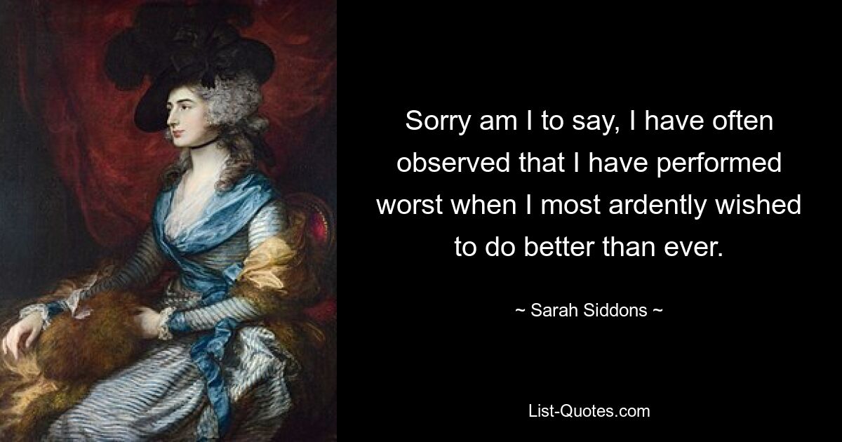 Sorry am I to say, I have often observed that I have performed worst when I most ardently wished to do better than ever. — © Sarah Siddons