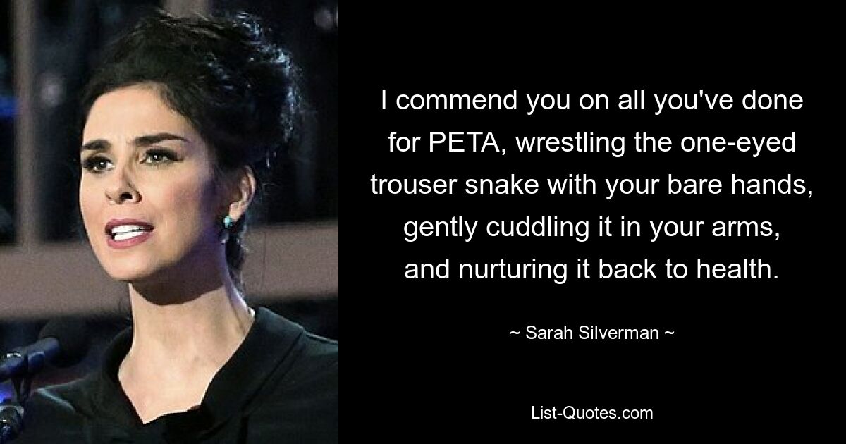 I commend you on all you've done for PETA, wrestling the one-eyed trouser snake with your bare hands, gently cuddling it in your arms, and nurturing it back to health. — © Sarah Silverman