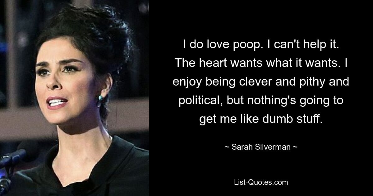 I do love poop. I can't help it. The heart wants what it wants. I enjoy being clever and pithy and political, but nothing's going to get me like dumb stuff. — © Sarah Silverman