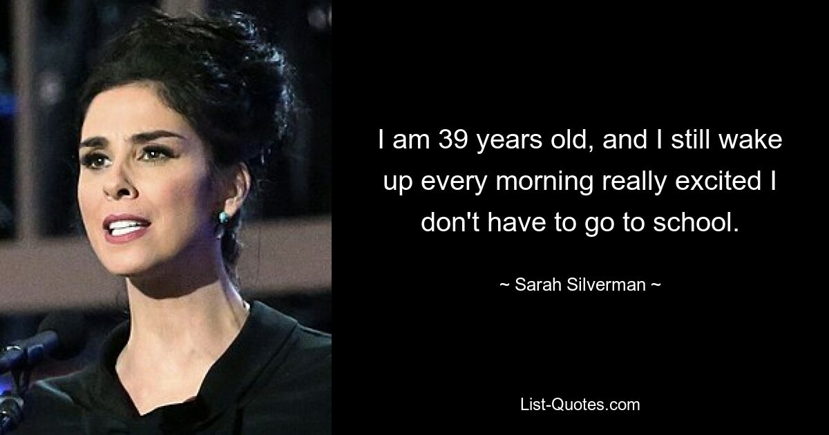 I am 39 years old, and I still wake up every morning really excited I don't have to go to school. — © Sarah Silverman