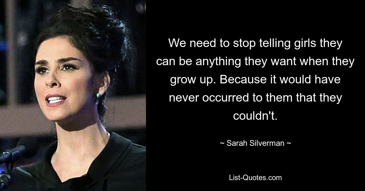 We need to stop telling girls they can be anything they want when they grow up. Because it would have never occurred to them that they couldn't. — © Sarah Silverman