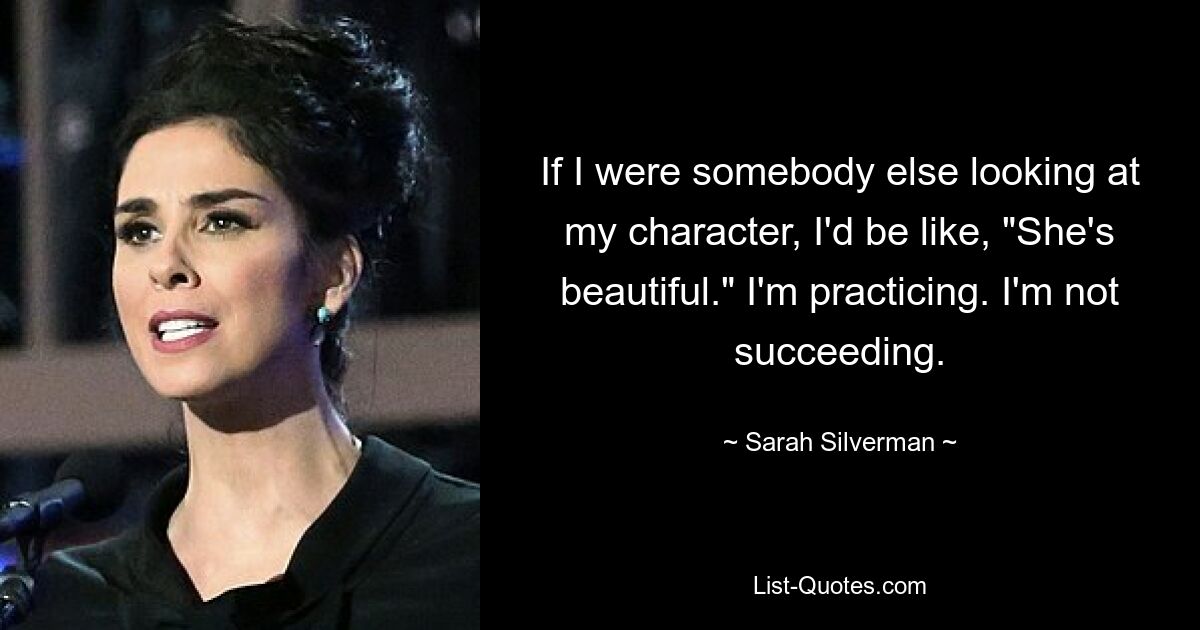 If I were somebody else looking at my character, I'd be like, "She's beautiful." I'm practicing. I'm not succeeding. — © Sarah Silverman