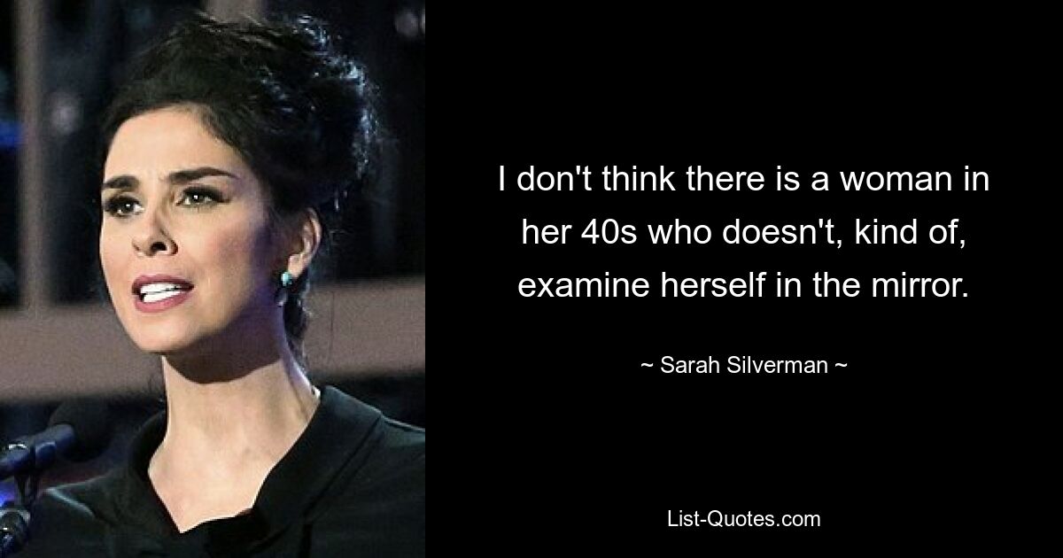 I don't think there is a woman in her 40s who doesn't, kind of, examine herself in the mirror. — © Sarah Silverman