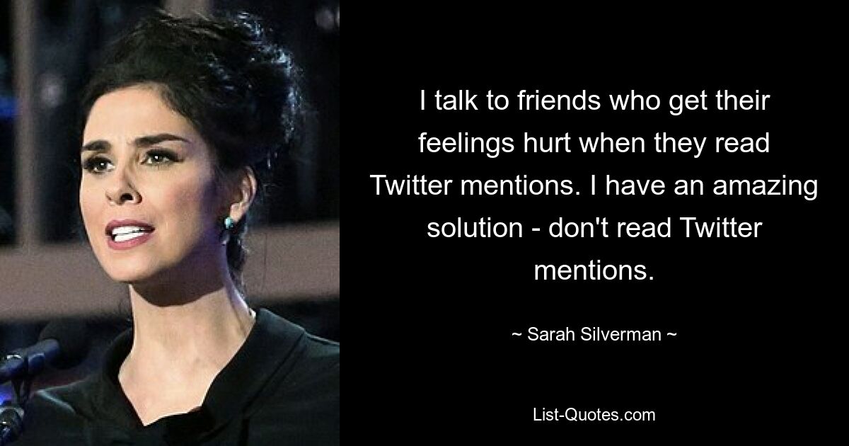 I talk to friends who get their feelings hurt when they read Twitter mentions. I have an amazing solution - don't read Twitter mentions. — © Sarah Silverman