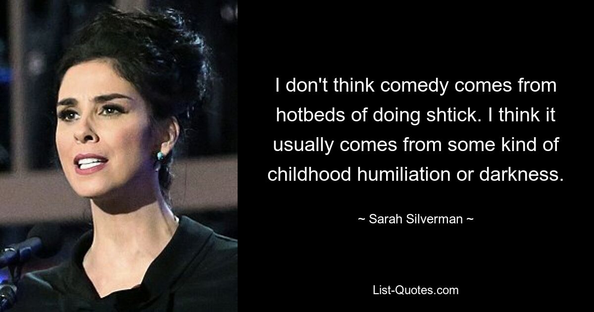 I don't think comedy comes from hotbeds of doing shtick. I think it usually comes from some kind of childhood humiliation or darkness. — © Sarah Silverman