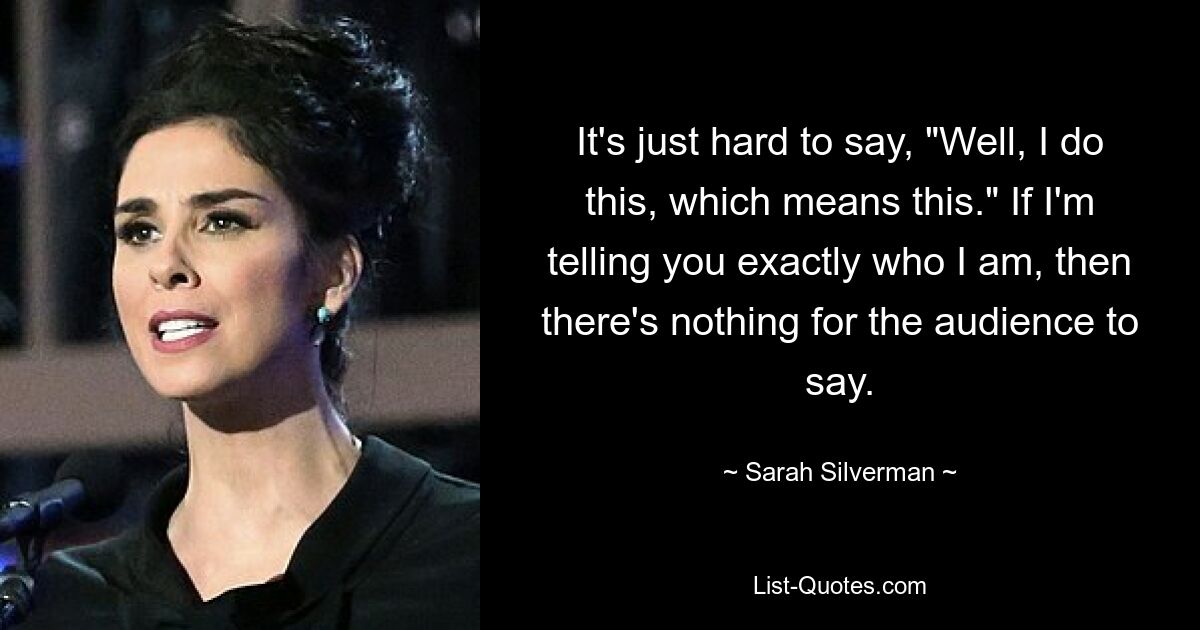 It's just hard to say, "Well, I do this, which means this." If I'm telling you exactly who I am, then there's nothing for the audience to say. — © Sarah Silverman