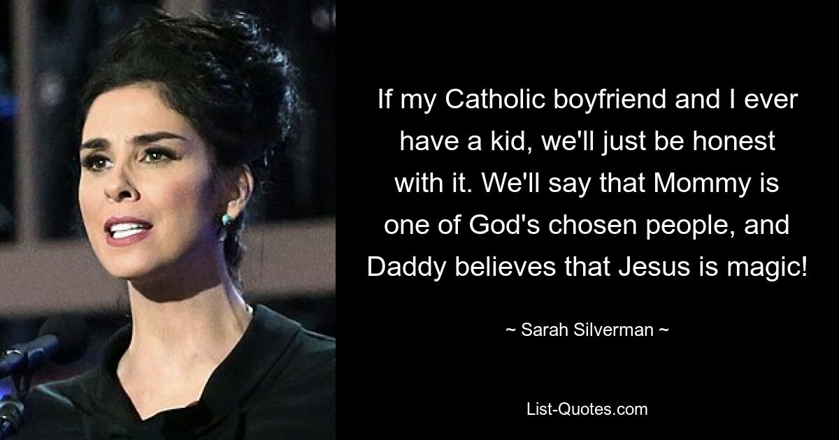 If my Catholic boyfriend and I ever have a kid, we'll just be honest with it. We'll say that Mommy is one of God's chosen people, and Daddy believes that Jesus is magic! — © Sarah Silverman