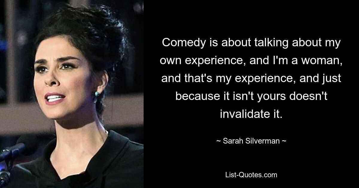 Comedy is about talking about my own experience, and I'm a woman, and that's my experience, and just because it isn't yours doesn't invalidate it. — © Sarah Silverman