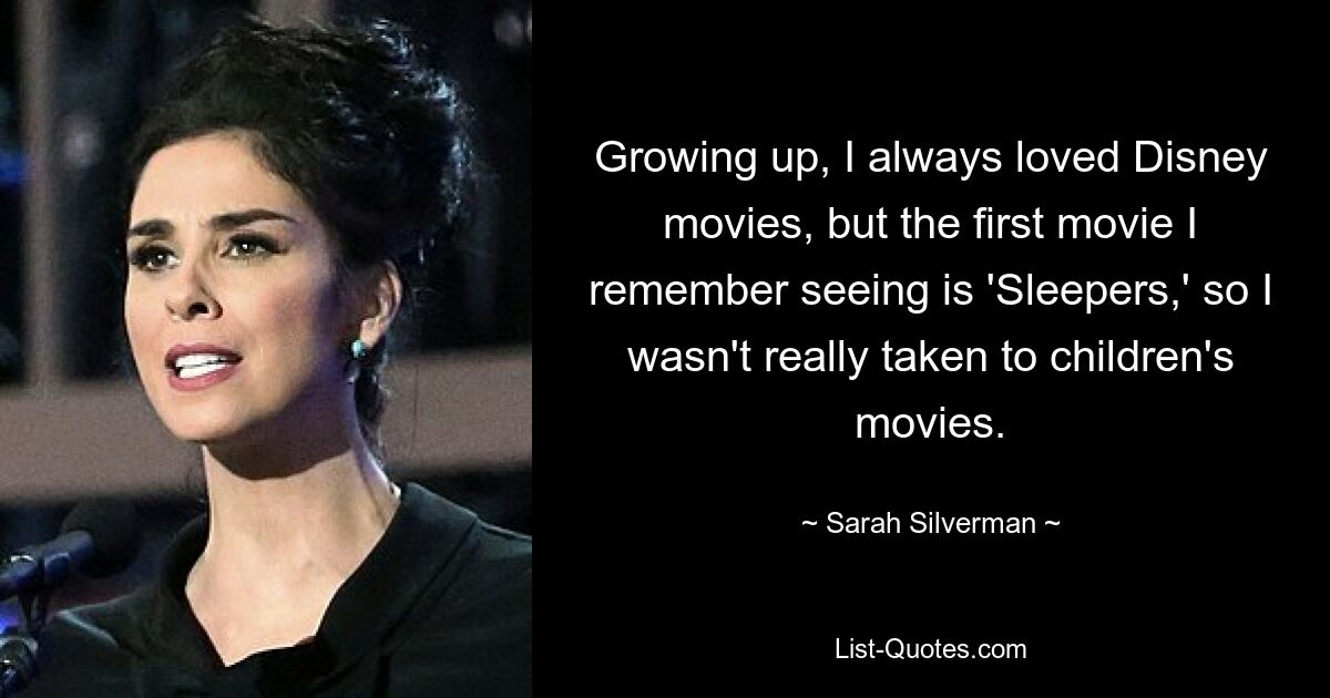 Growing up, I always loved Disney movies, but the first movie I remember seeing is 'Sleepers,' so I wasn't really taken to children's movies. — © Sarah Silverman