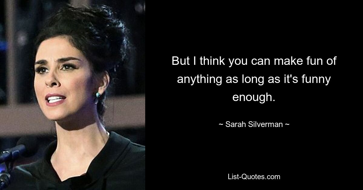 But I think you can make fun of anything as long as it's funny enough. — © Sarah Silverman