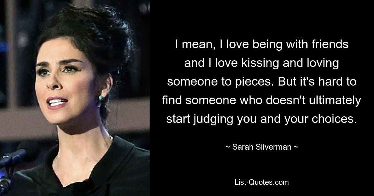 I mean, I love being with friends and I love kissing and loving someone to pieces. But it's hard to find someone who doesn't ultimately start judging you and your choices. — © Sarah Silverman