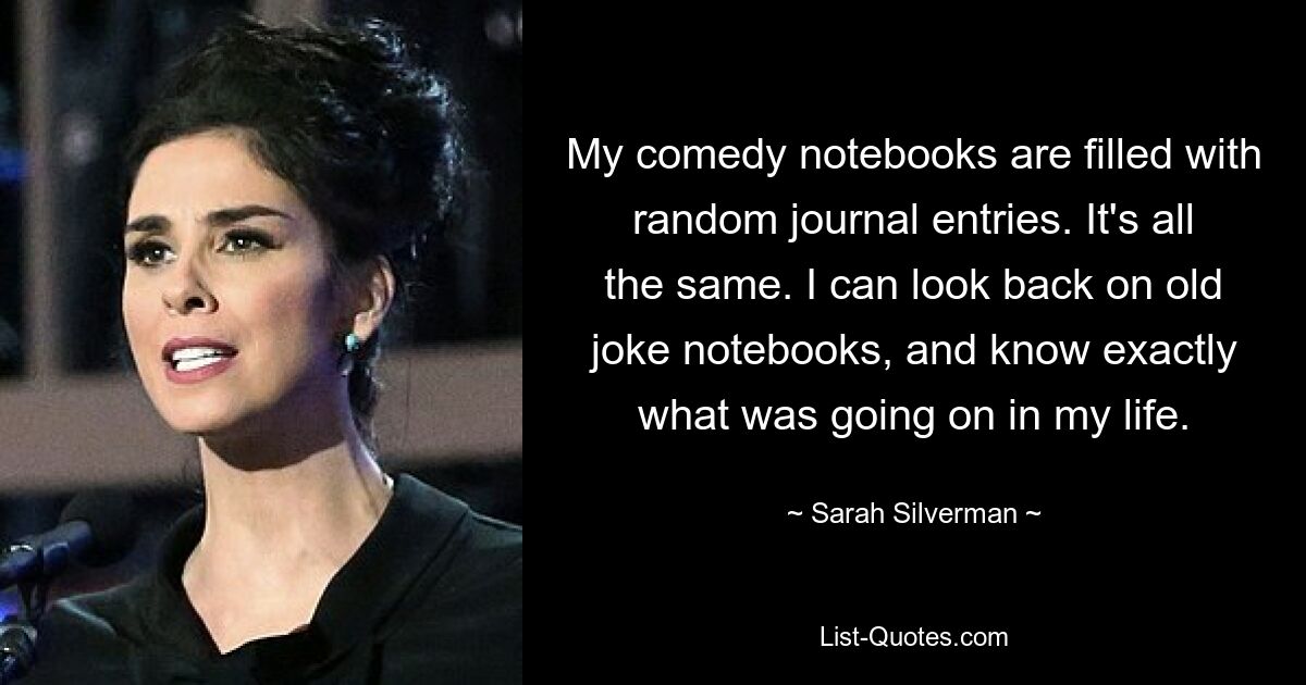 My comedy notebooks are filled with random journal entries. It's all the same. I can look back on old joke notebooks, and know exactly what was going on in my life. — © Sarah Silverman