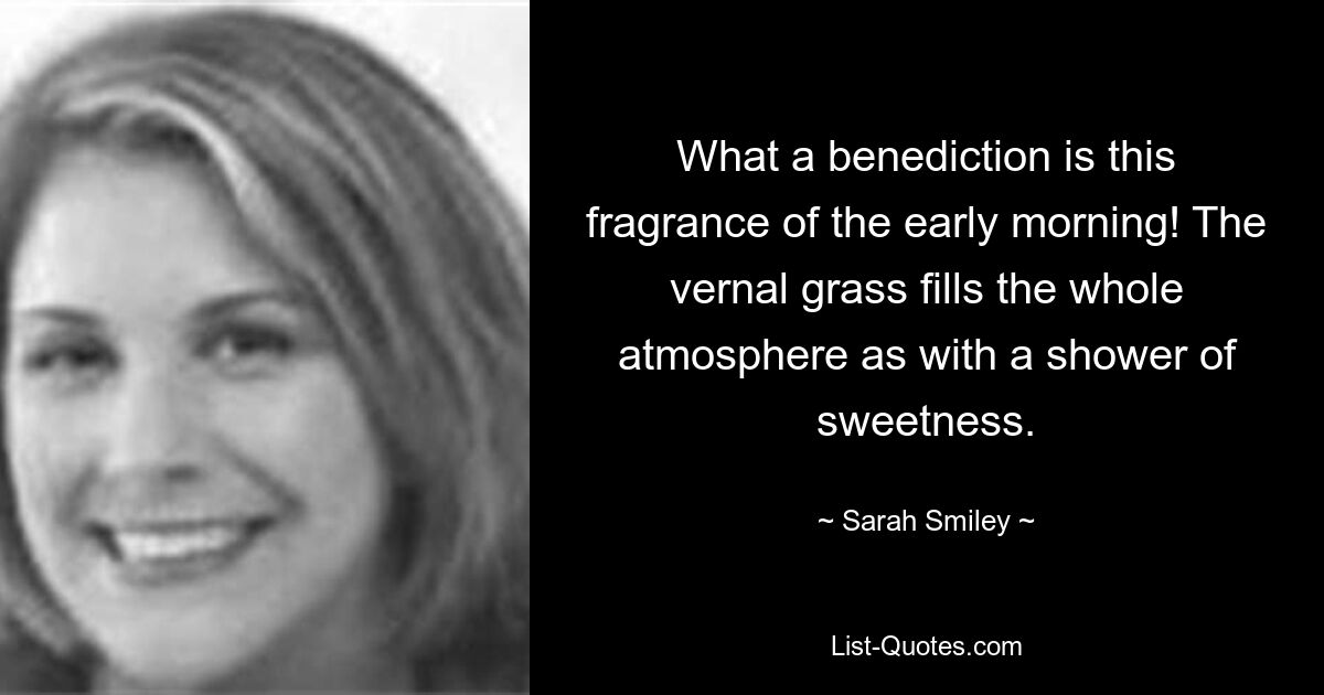 What a benediction is this fragrance of the early morning! The vernal grass fills the whole atmosphere as with a shower of sweetness. — © Sarah Smiley