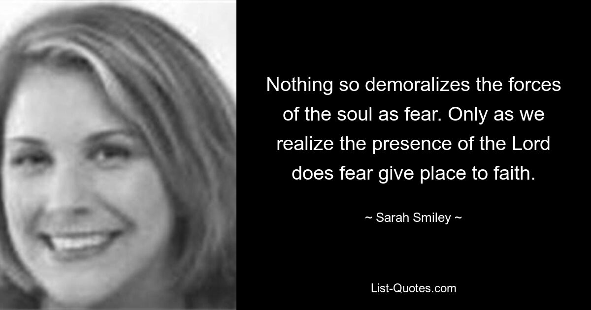 Nothing so demoralizes the forces of the soul as fear. Only as we realize the presence of the Lord does fear give place to faith. — © Sarah Smiley